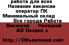 работа для всех › Название вакансии ­ оператор ПК › Минимальный оклад ­ 15 000 - Все города Работа » Вакансии   . Ненецкий АО,Оксино с.